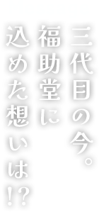 mesage/三代目の今。福助堂に込めた思いは!?